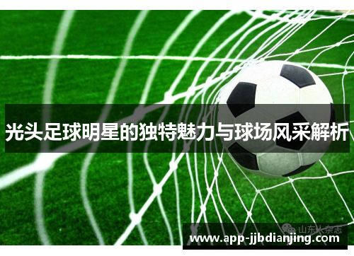 光头足球明星的独特魅力与球场风采解析