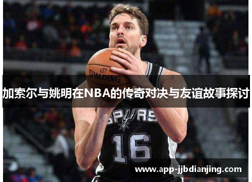 加索尔与姚明在NBA的传奇对决与友谊故事探讨