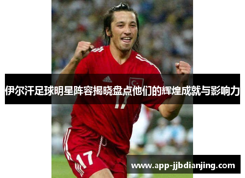 伊尔汗足球明星阵容揭晓盘点他们的辉煌成就与影响力
